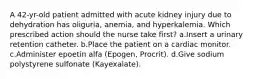 A 42-yr-old patient admitted with acute kidney injury due to dehydration has oliguria, anemia, and hyperkalemia. Which prescribed action should the nurse take first? a.Insert a urinary retention catheter. b.Place the patient on a cardiac monitor. c.Administer epoetin alfa (Epogen, Procrit). d.Give sodium polystyrene sulfonate (Kayexalate).