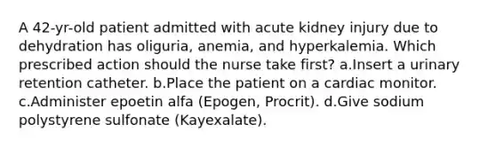 A 42-yr-old patient admitted with acute kidney injury due to dehydration has oliguria, anemia, and hyperkalemia. Which prescribed action should the nurse take first? a.Insert a urinary retention catheter. b.Place the patient on a cardiac monitor. c.Administer epoetin alfa (Epogen, Procrit). d.Give sodium polystyrene sulfonate (Kayexalate).