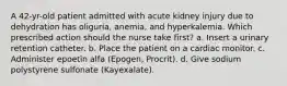 A 42-yr-old patient admitted with acute kidney injury due to dehydration has oliguria, anemia, and hyperkalemia. Which prescribed action should the nurse take first? a. Insert a urinary retention catheter. b. Place the patient on a cardiac monitor. c. Administer epoetin alfa (Epogen, Procrit). d. Give sodium polystyrene sulfonate (Kayexalate).