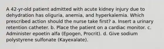 A 42-yr-old patient admitted with acute kidney injury due to dehydration has oliguria, anemia, and hyperkalemia. Which prescribed action should the nurse take first? a. Insert a urinary retention catheter. b. Place the patient on a cardiac monitor. c. Administer epoetin alfa (Epogen, Procrit). d. Give sodium polystyrene sulfonate (Kayexalate).