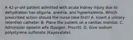 A 42-yr-old patient admitted with acute kidney injury due to dehydration has oliguria, anemia, and hyperkalemia. Which prescribed action should the nurse take first? A. Insert a urinary retention catheter. B. Place the patient on a cardiac monitor. C. Administer epoetin alfa (Epogen, Procrit). D. Give sodium polystyrene sulfonate (Kayexalate).