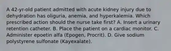 A 42-yr-old patient admitted with acute kidney injury due to dehydration has oliguria, anemia, and hyperkalemia. Which prescribed action should the nurse take first? A. Insert a urinary retention catheter. B. Place the patient on a cardiac monitor. C. Administer epoetin alfa (Epogen, Procrit). D. Give sodium polystyrene sulfonate (Kayexalate).