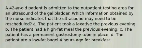 A 42-yr-old patient is admitted to the outpatient testing area for an ultrasound of the gallbladder. Which information obtained by the nurse indicates that the ultrasound may need to be rescheduled? a. The patient took a laxative the previous evening. b. The patient had a high-fat meal the previous evening. c. The patient has a permanent gastrostomy tube in place. d. The patient ate a low-fat bagel 4 hours ago for breakfast.