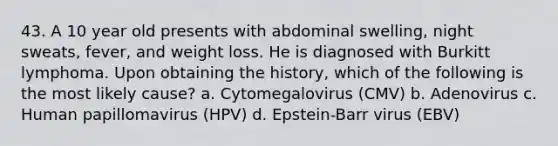 43. A 10 year old presents with abdominal swelling, night sweats, fever, and weight loss. He is diagnosed with Burkitt lymphoma. Upon obtaining the history, which of the following is the most likely cause? a. Cytomegalovirus (CMV) b. Adenovirus c. Human papillomavirus (HPV) d. Epstein-Barr virus (EBV)