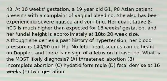 43. At 16 weeks' gestation, a 19-year-old G1, P0 Asian patient presents with a complaint of vaginal bleeding. She also has been experiencing severe nausea and vomiting. Her quantitative β-hCG is much higher than expected for 16 weeks' gestation, and her fundal height is approximately at 18to 20-week size. Although she denies a past history of hypertension, her blood pressure is 140/90 mm Hg. No fetal heart sounds can be heard on Doppler, and there is no sign of a fetus on ultrasound. What is the MOST likely diagnosis? (A) threatened abortion (B) incomplete abortion (C) hydatidiform mole (D) fetal demise at 16 weeks (E) twin gestation