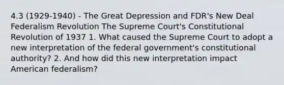 4.3 (1929-1940) - The Great Depression and FDR's New Deal Federalism Revolution The Supreme Court's Constitutional Revolution of 1937 1. What caused the Supreme Court to adopt a new interpretation of the federal government's constitutional authority? 2. And how did this new interpretation impact American federalism?