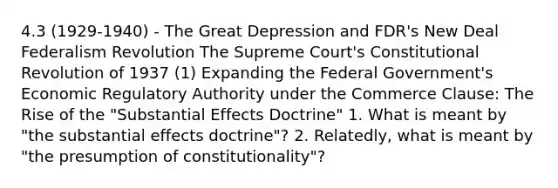 4.3 (1929-1940) - The Great Depression and FDR's New Deal Federalism Revolution The Supreme Court's Constitutional Revolution of 1937 (1) Expanding the Federal Government's Economic Regulatory Authority under the Commerce Clause: The Rise of the "Substantial Effects Doctrine" 1. What is meant by "the substantial effects doctrine"? 2. Relatedly, what is meant by "the presumption of constitutionality"?