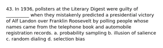 43. In 1936, pollsters at the Literary Digest were guilty of __________ when they mistakenly predicted a presidential victory of Alf Landon over Franklin Roosevelt by polling people whose names came from the telephone book and automobile registration records. a. probability sampling b. illusion of salience c. random dialing d. selection bias