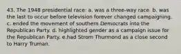 43. The 1948 presidential race: a. was a three-way race. b. was the last to occur before television forever changed campaigning. c. ended the movement of southern Democrats into the Republican Party. d. highlighted gender as a campaign issue for the Republican Party. e.had Strom Thurmond as a close second to Harry Truman.