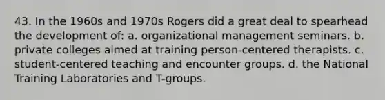 43. In the 1960s and 1970s Rogers did a great deal to spearhead the development of:​ a.​ organizational management seminars. b.​ private colleges aimed at training person-centered therapists. c.​ student-centered teaching and encounter groups. d. the National Training Laboratories and T-groups.