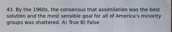 43. By the 1960s, the consensus that assimilation was the best solution and the most sensible goal for all of America's minority groups was shattered. A) True B) False