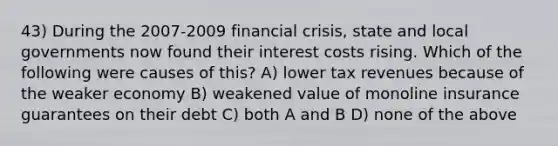 43) During the 2007-2009 financial crisis, state and local governments now found their interest costs rising. Which of the following were causes of this? A) lower tax revenues because of the weaker economy B) weakened value of monoline insurance guarantees on their debt C) both A and B D) none of the above