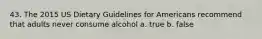 43. The 2015 US Dietary Guidelines for Americans recommend that adults never consume alcohol a. true b. false