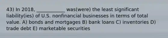 43) In 2018, ____________ was(were) the least significant liability(ies) of U.S. nonfinancial businesses in terms of total value. A) bonds and mortgages B) bank loans C) inventories D) trade debt E) marketable securities