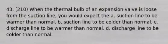 43. (210) When the thermal bulb of an expansion valve is loose from the suction line, you would expect the a. suction line to be warmer than normal. b. suction line to be colder than normal. c. discharge line to be warmer than normal. d. discharge line to be colder than normal.