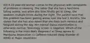 43) A 22-year-old woman comes to the physician with complaints of problems in sleeping. She notes that she has a hard time falling asleep, and when she does finally get to sleep, she awakens multiple times during the night. The patient says that this problem has been getting worse over the last 2 months. She states that she has also noted that she feels both nervous and fatigued during the day. Her mental status examination is otherwise normal. Toxicology screen is negative. Which of the following is the most likely diagnosis? a) Sleep apnea b) Marijuana intoxication c) Caffeine-induced sleep disorder d) ADHD e) Major depression