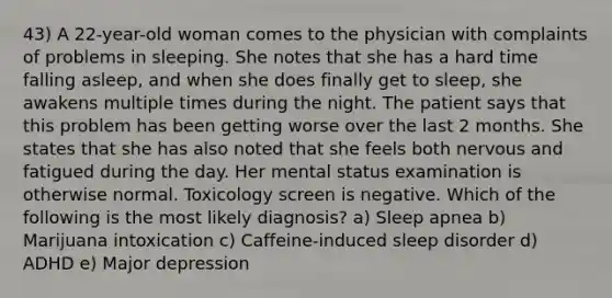 43) A 22-year-old woman comes to the physician with complaints of problems in sleeping. She notes that she has a hard time falling asleep, and when she does finally get to sleep, she awakens multiple times during the night. The patient says that this problem has been getting worse over the last 2 months. She states that she has also noted that she feels both nervous and fatigued during the day. Her mental status examination is otherwise normal. Toxicology screen is negative. Which of the following is the most likely diagnosis? a) Sleep apnea b) Marijuana intoxication c) Caffeine-induced sleep disorder d) ADHD e) Major depression