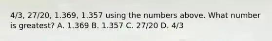 4/3, 27/20, 1.369, 1.357 using the numbers above. What number is greatest? A. 1.369 B. 1.357 C. 27/20 D. 4/3