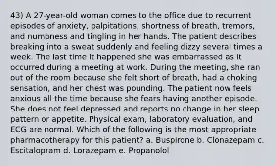 43) A 27-year-old woman comes to the office due to recurrent episodes of anxiety, palpitations, shortness of breath, tremors, and numbness and tingling in her hands. The patient describes breaking into a sweat suddenly and feeling dizzy several times a week. The last time it happened she was embarrassed as it occurred during a meeting at work. During the meeting, she ran out of the room because she felt short of breath, had a choking sensation, and her chest was pounding. The patient now feels anxious all the time because she fears having another episode. She does not feel depressed and reports no change in her sleep pattern or appetite. Physical exam, laboratory evaluation, and ECG are normal. Which of the following is the most appropriate pharmacotherapy for this patient? a. Buspirone b. Clonazepam c. Escitalopram d. Lorazepam e. Propanolol