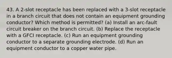 43. A 2-slot receptacle has been replaced with a 3-slot receptacle in a branch circuit that does not contain an equipment grounding conductor? Which method is permitted? (a) Install an arc-fault circuit breaker on the branch circuit. (b) Replace the receptacle with a GFCI receptacle. (c) Run an equipment grounding conductor to a separate grounding electrode. (d) Run an equipment conductor to a copper water pipe.