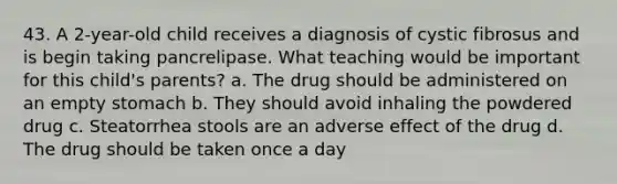 43. A 2-year-old child receives a diagnosis of cystic fibrosus and is begin taking pancrelipase. What teaching would be important for this child's parents? a. The drug should be administered on an empty stomach b. They should avoid inhaling the powdered drug c. Steatorrhea stools are an adverse effect of the drug d. The drug should be taken once a day