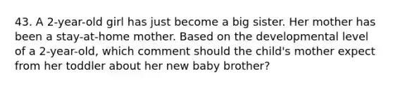 43. A 2-year-old girl has just become a big sister. Her mother has been a stay-at-home mother. Based on the developmental level of a 2-year-old, which comment should the child's mother expect from her toddler about her new baby brother?