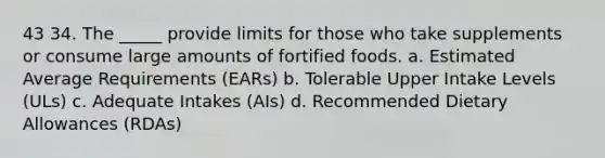 43 34. The _____ provide limits for those who take supplements or consume large amounts of fortified foods. a. Estimated Average Requirements (EARs) b. Tolerable Upper Intake Levels (ULs) c. Adequate Intakes (AIs) d. Recommended Dietary Allowances (RDAs)