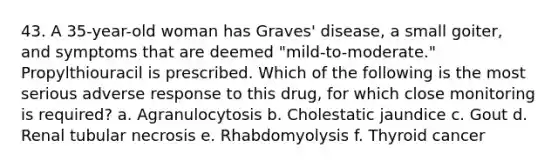 43. A 35-year-old woman has Graves' disease, a small goiter, and symptoms that are deemed "mild-to-moderate." Propylthiouracil is prescribed. Which of the following is the most serious adverse response to this drug, for which close monitoring is required? a. Agranulocytosis b. Cholestatic jaundice c. Gout d. Renal tubular necrosis e. Rhabdomyolysis f. Thyroid cancer