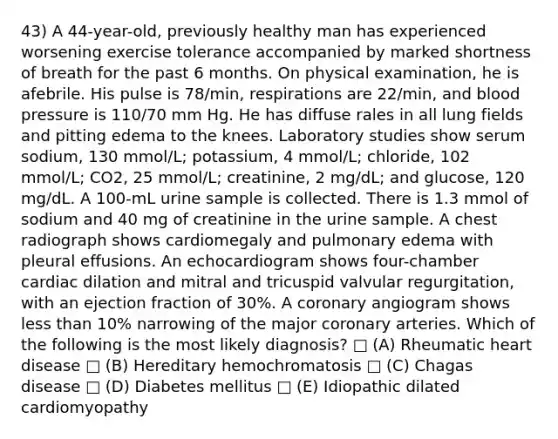 43) A 44-year-old, previously healthy man has experienced worsening exercise tolerance accompanied by marked shortness of breath for the past 6 months. On physical examination, he is afebrile. His pulse is 78/min, respirations are 22/min, and blood pressure is 110/70 mm Hg. He has diffuse rales in all lung fields and pitting edema to the knees. Laboratory studies show serum sodium, 130 mmol/L; potassium, 4 mmol/L; chloride, 102 mmol/L; CO2, 25 mmol/L; creatinine, 2 mg/dL; and glucose, 120 mg/dL. A 100-mL urine sample is collected. There is 1.3 mmol of sodium and 40 mg of creatinine in the urine sample. A chest radiograph shows cardiomegaly and pulmonary edema with pleural effusions. An echocardiogram shows four-chamber cardiac dilation and mitral and tricuspid valvular regurgitation, with an ejection fraction of 30%. A coronary angiogram shows less than 10% narrowing of the major coronary arteries. Which of the following is the most likely diagnosis? □ (A) Rheumatic heart disease □ (B) Hereditary hemochromatosis □ (C) Chagas disease □ (D) Diabetes mellitus □ (E) Idiopathic dilated cardiomyopathy