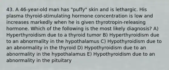 43. A 46-year-old man has "puffy" skin and is lethargic. His plasma thyroid-stimulating hormone concentration is low and increases markedly when he is given thyrotropin-releasing hormone. Which of the following is the most likely diagnosis? A) Hyperthyroidism due to a thyroid tumor B) Hyperthyroidism due to an abnormality in the hypothalamus C) Hypothyroidism due to an abnormality in the thyroid D) Hypothyroidism due to an abnormality in the hypothalamus E) Hypothyroidism due to an abnormality in the pituitary