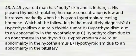 43. A 46-year-old man has "puffy" skin and is lethargic. His plasma thyroid-stimulating hormone concentration is low and increases markedly when he is given thyrotropin-releasing hormone. Which of the follow- ing is the most likely diagnosis? A) Hyperthyroidism due to a thyroid tumor B) Hyperthyroidism due to an abnormality in the hypothalamus C) Hypothyroidism due to an abnormality in the thyroid D) Hypothyroidism due to an abnormality in the hypothalamus E) Hypothyroidism due to an abnormality in the pituitary