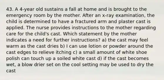 43. A 4-year old sustains a fall at home and is brought to the emergency room by the mother. After an x-ray examination, the child is determined to have a fractured arm and plaster cast is applied. The nurse provides instructions to the mother regarding care for the child's cast. Which statement by the mother indicates a need for further instructions? a) the cast may feel warm as the cast dries b) I can use lotion or powder around the cast edges to relieve itching c) a small amount of white shoe polish can touch up a soiled white cast d) if the cast becomes wet, a blow drier set on the cool setting may be used to dry the cast