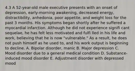 4.3 A 52-year-old male executive presents with an onset of depression, early-morning awakening, decreased energy, distractibility, anhedonia, poor appetite, and weight loss for the past 3 months. His symptoms began shortly after he suffered a myocardial infarction. Although he did not experience signifi cant sequelae, he has felt less motivated and fulfi lled in his life and work, believing that he is now "vulnerable." As a result, he does not push himself as he used to, and his work output is beginning to decline. A. Bipolar disorder, manic B. Major depression C. Mood disorder due to a general medical condition D. Substance-induced mood disorder E. Adjustment disorder with depressed mood