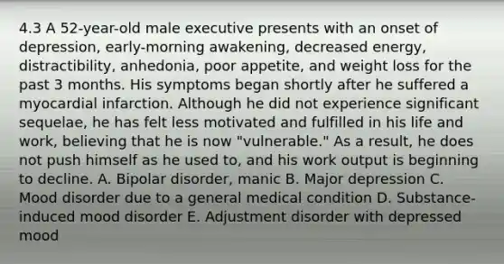 4.3 A 52-year-old male executive presents with an onset of depression, early-morning awakening, decreased energy, distractibility, anhedonia, poor appetite, and weight loss for the past 3 months. His symptoms began shortly after he suffered a myocardial infarction. Although he did not experience significant sequelae, he has felt less motivated and fulfilled in his life and work, believing that he is now "vulnerable." As a result, he does not push himself as he used to, and his work output is beginning to decline. A. Bipolar disorder, manic B. Major depression C. Mood disorder due to a general medical condition D. Substance-induced mood disorder E. Adjustment disorder with depressed mood