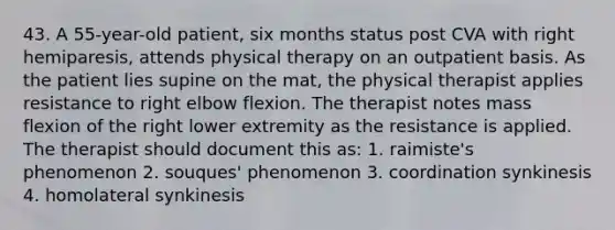 43. A 55-year-old patient, six months status post CVA with right hemiparesis, attends physical therapy on an outpatient basis. As the patient lies supine on the mat, the physical therapist applies resistance to right elbow flexion. The therapist notes mass flexion of the right lower extremity as the resistance is applied. The therapist should document this as: 1. raimiste's phenomenon 2. souques' phenomenon 3. coordination synkinesis 4. homolateral synkinesis