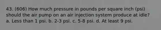 43. (606) How much pressure in pounds per square inch (psi) should the air pump on an air injection system produce at idle? a. Less than 1 psi. b. 2-3 psi. c. 5-8 psi. d. At least 9 psi.