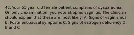 43. Your 61-year-old female patient complains of dyspareunia. On pelvic examination, you note atrophic vaginitis. The clinician should explain that these are most likely: A. Signs of vaginismus B. Postmenopausal symptoms C. Signs of estrogen deficiency D. B and C