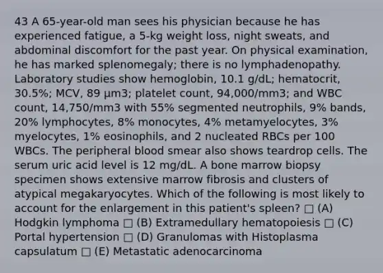 43 A 65-year-old man sees his physician because he has experienced fatigue, a 5-kg weight loss, night sweats, and abdominal discomfort for the past year. On physical examination, he has marked splenomegaly; there is no lymphadenopathy. Laboratory studies show hemoglobin, 10.1 g/dL; hematocrit, 30.5%; MCV, 89 μm3; platelet count, 94,000/mm3; and WBC count, 14,750/mm3 with 55% segmented neutrophils, 9% bands, 20% lymphocytes, 8% monocytes, 4% metamyelocytes, 3% myelocytes, 1% eosinophils, and 2 nucleated RBCs per 100 WBCs. The peripheral blood smear also shows teardrop cells. The serum uric acid level is 12 mg/dL. A bone marrow biopsy specimen shows extensive marrow fibrosis and clusters of atypical megakaryocytes. Which of the following is most likely to account for the enlargement in this patient's spleen? □ (A) Hodgkin lymphoma □ (B) Extramedullary hematopoiesis □ (C) Portal hypertension □ (D) Granulomas with Histoplasma capsulatum □ (E) Metastatic adenocarcinoma