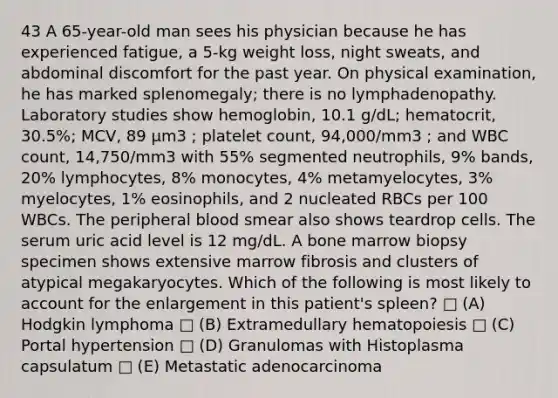 43 A 65-year-old man sees his physician because he has experienced fatigue, a 5-kg weight loss, night sweats, and abdominal discomfort for the past year. On physical examination, he has marked splenomegaly; there is no lymphadenopathy. Laboratory studies show hemoglobin, 10.1 g/dL; hematocrit, 30.5%; MCV, 89 µm3 ; platelet count, 94,000/mm3 ; and WBC count, 14,750/mm3 with 55% segmented neutrophils, 9% bands, 20% lymphocytes, 8% monocytes, 4% metamyelocytes, 3% myelocytes, 1% eosinophils, and 2 nucleated RBCs per 100 WBCs. The peripheral blood smear also shows teardrop cells. The serum uric acid level is 12 mg/dL. A bone marrow biopsy specimen shows extensive marrow fibrosis and clusters of atypical megakaryocytes. Which of the following is most likely to account for the enlargement in this patient's spleen? □ (A) Hodgkin lymphoma □ (B) Extramedullary hematopoiesis □ (C) Portal hypertension □ (D) Granulomas with Histoplasma capsulatum □ (E) Metastatic adenocarcinoma