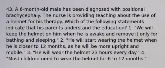 43. A 6-month-old male has been diagnosed with positional brachycephaly. The nurse is providing teaching about the use of a helmet for his therapy. Which of the following statements indicate that his parents understand the education? 1. "We will keep the helmet on him when he is awake and remove it only for bathing and sleeping." 2. "He will start wearing the helmet when he is closer to 12 months, as he will be more upright and mobile." 3. "He will wear the helmet 23 hours every day." 4. "Most children need to wear the helmet for 6 to 12 months."