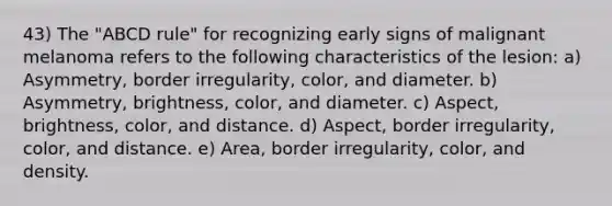 43) The "ABCD rule" for recognizing early signs of malignant melanoma refers to the following characteristics of the lesion: a) Asymmetry, border irregularity, color, and diameter. b) Asymmetry, brightness, color, and diameter. c) Aspect, brightness, color, and distance. d) Aspect, border irregularity, color, and distance. e) Area, border irregularity, color, and density.