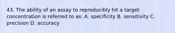 43. The ability of an assay to reproducibly hit a target concentration is referred to as: A. specificity B. sensitivity C. precision D. accuracy