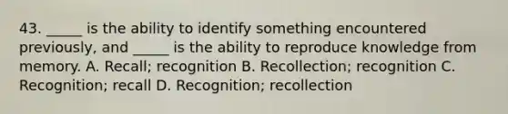 43. _____ is the ability to identify something encountered previously, and _____ is the ability to reproduce knowledge from memory. A. Recall; recognition B. Recollection; recognition C. Recognition; recall D. Recognition; recollection