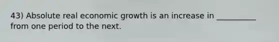 43) Absolute real economic growth is an increase in __________ from one period to the next.