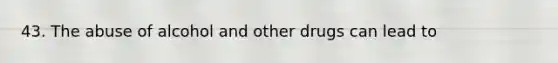 43. The abuse of alcohol and other drugs can lead to