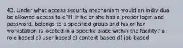 43. Under what access security mechanism would an individual be allowed access to ePHI if he or she has a proper login and password, belongs to a specified group and his or her workstation is located in a specific place within the facility? a) role based b) user based c) context based d) job based