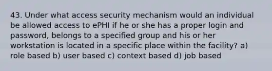 43. Under what access security mechanism would an individual be allowed access to ePHI if he or she has a proper login and password, belongs to a specified group and his or her workstation is located in a specific place within the facility? a) role based b) user based c) context based d) job based