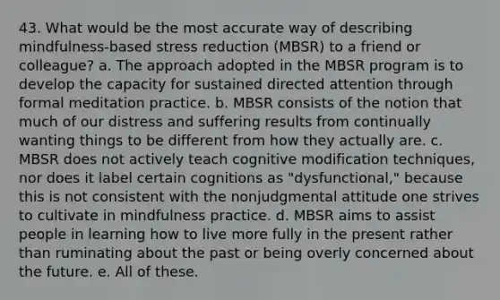 43. What would be the most accurate way of describing mindfulness-based stress reduction (MBSR) to a friend or colleague? a. The approach adopted in the MBSR program is to develop the capacity for sustained directed attention through formal meditation practice. b. MBSR consists of the notion that much of our distress and suffering results from continually wanting things to be different from how they actually are. c. MBSR does not actively teach cognitive modification techniques, nor does it label certain cognitions as "dysfunctional," because this is not consistent with the nonjudgmental attitude one strives to cultivate in mindfulness practice. d. MBSR aims to assist people in learning how to live more fully in the present rather than ruminating about the past or being overly concerned about the future. e. All of these.