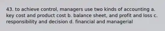 43. to achieve control, managers use two kinds of accounting a. key cost and product cost b. balance sheet, and profit and loss c. responsibility and decision d. financial and managerial