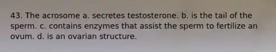 43. The acrosome a. secretes testosterone. b. is the tail of the sperm. c. contains enzymes that assist the sperm to fertilize an ovum. d. is an ovarian structure.